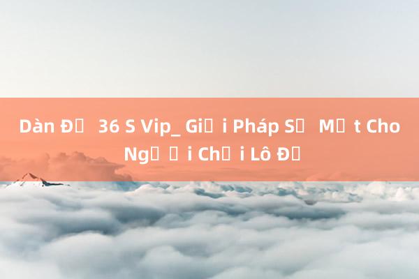 Dàn Đề 36 S Vip_ Giải Pháp Số Một Cho Người Chơi Lô Đề