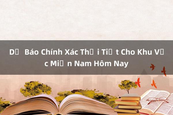 Dự Báo Chính Xác Thời Tiết Cho Khu Vực Miền Nam Hôm Nay