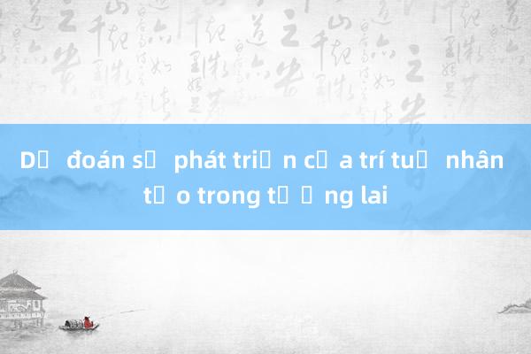 Dự đoán sự phát triển của trí tuệ nhân tạo trong tương lai