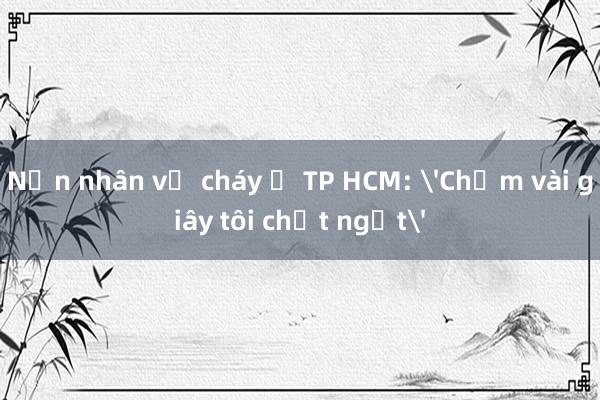 Nạn nhân vụ cháy ở TP HCM: 'Chậm vài giây tôi chết ngạt'