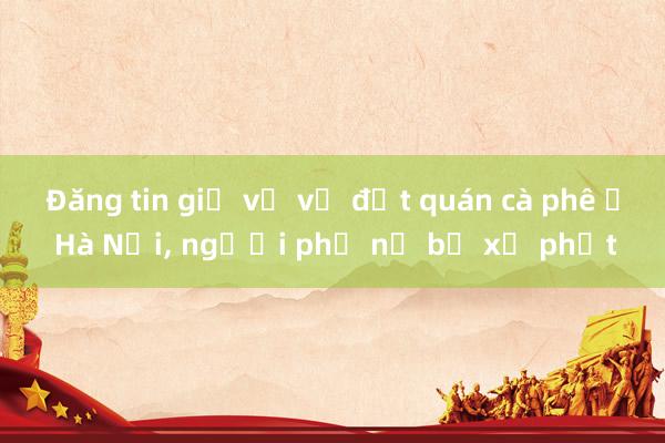 Đăng tin giả về vụ đốt quán cà phê ở Hà Nội， người phụ nữ bị xử phạt