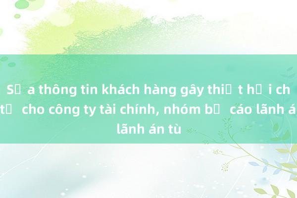 Sửa thông tin khách hàng gây thiệt hại chục tỉ cho công ty tài chính， nhóm bị cáo lãnh án tù