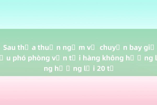 Sau thỏa thuận ngầm vụ chuyến bay giải cứu， cựu phó phòng vận tải hàng không hưởng lợi 20 tỉ