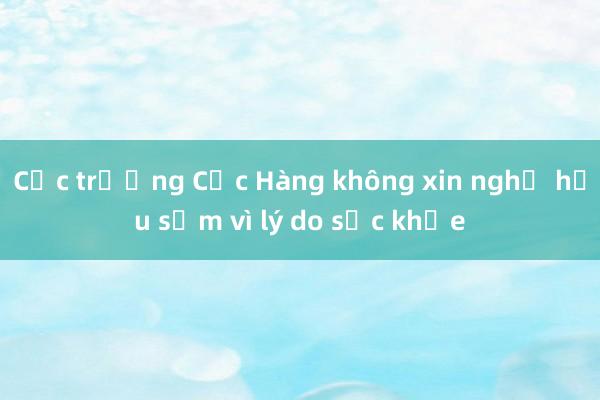 Cục trưởng Cục Hàng không xin nghỉ hưu sớm vì lý do sức khỏe