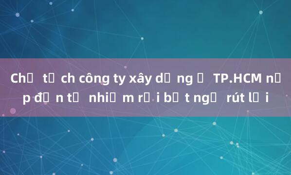 Chủ tịch công ty xây dựng ở TP.HCM nộp đơn từ nhiệm rồi bất ngờ rút lại