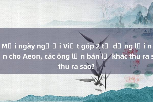 Mỗi ngày người Việt góp 2 tỉ đồng lợi nhuận cho Aeon， các ông lớn bán lẻ khác thu ra sao?