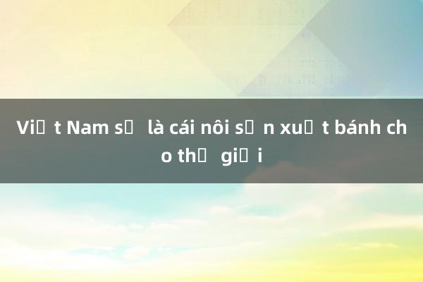 Việt Nam sẽ là cái nôi sản xuất bánh cho thế giới