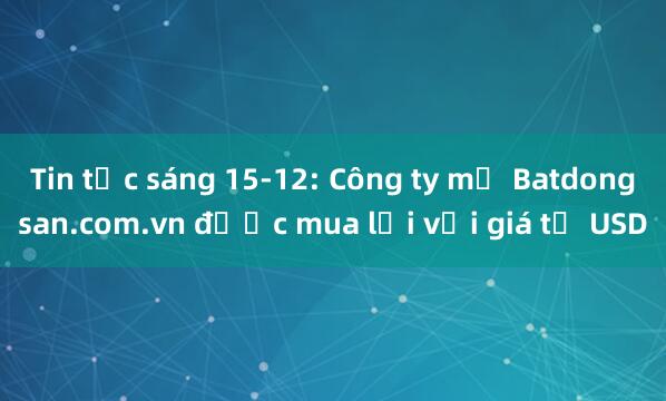 Tin tức sáng 15-12: Công ty mẹ Batdongsan.com.vn được mua lại với giá tỉ USD