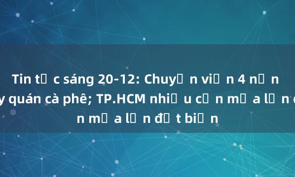 Tin tức sáng 20-12: Chuyển viện 4 nạn nhân cháy quán cà phê; TP.HCM nhiều cơn mưa lớn đột biến