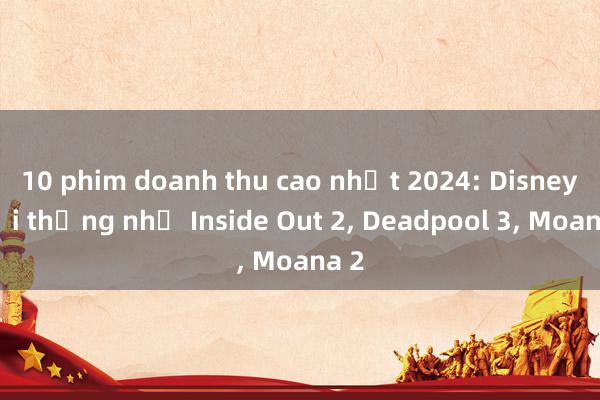 10 phim doanh thu cao nhất 2024: Disney đại thắng nhờ Inside Out 2， Deadpool 3， Moana 2