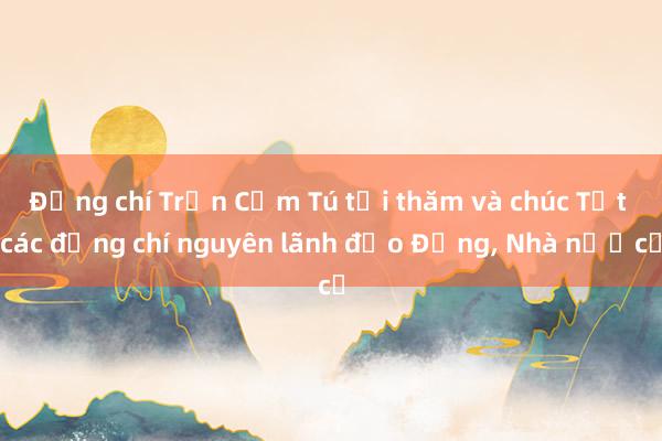 Đồng chí Trần Cẩm Tú tới thăm và chúc Tết các đồng chí nguyên lãnh đạo Đảng， Nhà nước​